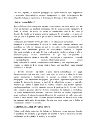 Fito Páez, argentino, la mediación pedagógica ³es aquella mediación capaz de promover
y acompañar el aprendizaje de nuestros interlocutores, es decir, de promover en los
educandos la tarea de reconstruirse y de apropiarse del mundo y de sí mismos(64)
¿Quiénes son mediadores?
Son mediadores todos esos agentes humanos y materiales que nos van a servir o que nos
sirven en el proceso de enseñanza-aprendizaje, entre los cuales podemos mencionar a la
familia, la palabra, los textos, los medios de comunicación como la tics, como el
docente. La familia es la primera estancia mediadora del aprendizaje a mi punto de
vista, ya que es la primera con la que el niño se relaciona e interactúa, aquí es donde
adquiere y
construye sus conocimientos previos, los cuales se ven reflejados en la evaluación
diagnóstica y que reconstruirá en la escuela. La familia es un constante mediador en el
aprendizaje de todo ser humano, ya que es con quien convive constantemente, sin
embargo estas mediaciones pueden dar conocimientos científicos o vulgares.
Otro agente mediador a mi punto de vista es el contexto (medio) en el que el niño se
desenvuelve ya que son esas interrelaciones las que nos van ayudando a
construir conocimientos como a desarrollar competencias y capacidades. La escuela
es el principal agente mediador del aprendizaje ya que es aquí
donde elniño debe de construir y reconstruir sus conocimientos, y estar preparados para
ponerlos en práctica en la en su vida diaria o futura y es aquí donde juega un papel
fundamental el docente.
El docente mediador importante y quien tiene la responsabilidad de elegir,
diseñar actividades que nos van a servir para poner en práctica la utilización de otros
agentes mediadores, es también quien va a poner en práctica las mediaciones
pedagógicas. Las mediaciones pedagógicas, que se hayan representadas por la acción o
actividad de intervención docente, a través de la utilización de recursos o materiales
didácticos que existen o deben existir en el ámbito educativo para facilitar el proceso
enseñanza-aprendizaje, en todo momento presente la participación del docente. En las
aulas educativas podemos observar diversos instrumentos de mediación o mediadores,
los cuales facilitan abordar diferentes situaciones didácticas en el caso de preescolar,
temas en el caso de educación primaria (desarrollo de proyectos), los cuales sirven para
facilitar la labor docente; entre los cuales podemos mencionar los libros de texto en los
que podemos incluir todas las categorías y los que nos van a proporcionar y facilitar el
conocimiento científico en los niños.
METODOLOGÍA DEL ENFOQUE SOCIO
Énfasis en el trabajo productivo. La dinámica se fundamenta en una terna que dinamiza
el aprendizaje del estudiante y que requiere del docente el papel de mediador; esa terna
está formada por la reflexión, la acción y la teorización.
 