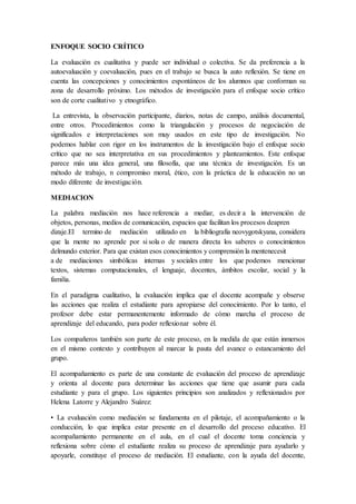 ENFOQUE SOCIO CRÍTICO
La evaluación es cualitativa y puede ser individual o colectiva. Se da preferencia a la
autoevaluación y coevaluación, pues en el trabajo se busca la auto reflexión. Se tiene en
cuenta las concepciones y conocimientos espontáneos de los alumnos que conforman su
zona de desarrollo próximo. Los métodos de investigación para el enfoque socio crítico
son de corte cualitativo y etnográfico.
La entrevista, la observación participante, diarios, notas de campo, análisis documental,
entre otros. Procedimientos como la triangulación y procesos de negociación de
significados e interpretaciones son muy usados en este tipo de investigación. No
podemos hablar con rigor en los instrumentos de la investigación bajo el enfoque socio
crítico que no sea interpretativa en sus procedimientos y planteamientos. Este enfoque
parece más una idea general, una filosofía, que una técnica de investigación. Es un
método de trabajo, n compromiso moral, ético, con la práctica de la educación no un
modo diferente de investigación.
MEDIACION
La palabra mediación nos hace referencia a mediar, es decir a la intervención de
objetos, personas, medios de comunicación, espacios que facilitan los procesos deapren
dizaje.El termino de mediación utilizado en la bibliografía neovygotskyana, considera
que la mente no aprende por si sola o de manera directa los saberes o conocimientos
delmundo exterior. Para que existan esos conocimientos y comprensión la mentenecesit
a de mediaciones simbólicas internas y sociales entre los que podemos mencionar
textos, sistemas computacionales, el lenguaje, docentes, ámbitos escolar, social y la
familia.
En el paradigma cualitativo, la evaluación implica que el docente acompañe y observe
las acciones que realiza el estudiante para apropiarse del conocimiento. Por lo tanto, el
profesor debe estar permanentemente informado de cómo marcha el proceso de
aprendizaje del educando, para poder reflexionar sobre él.
Los compañeros también son parte de este proceso, en la medida de que están inmersos
en el mismo contexto y contribuyen al marcar la pauta del avance o estancamiento del
grupo.
El acompañamiento es parte de una constante de evaluación del proceso de aprendizaje
y orienta al docente para determinar las acciones que tiene que asumir para cada
estudiante y para el grupo. Los siguientes principios son analizados y reflexionados por
Helena Latorre y Alejandro Suárez:
• La evaluación como mediación se fundamenta en el pilotaje, el acompañamiento o la
conducción, lo que implica estar presente en el desarrollo del proceso educativo. El
acompañamiento permanente en el aula, en el cual el docente toma conciencia y
reflexiona sobre cómo el estudiante realiza su proceso de aprendizaje para ayudarlo y
apoyarle, constituye el proceso de mediación. El estudiante, con la ayuda del docente,
 