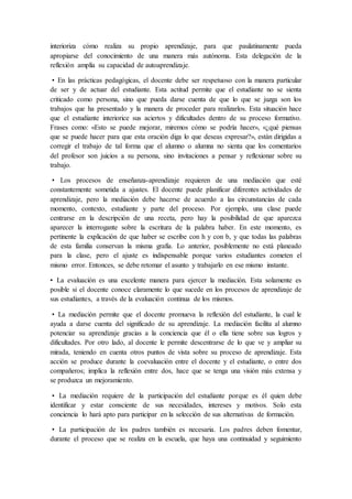interioriza cómo realiza su propio aprendizaje, para que paulatinamente pueda
apropiarse del conocimiento de una manera más autónoma. Esta delegación de la
reflexión amplía su capacidad de autoaprendizaje.
• En las prácticas pedagógicas, el docente debe ser respetuoso con la manera particular
de ser y de actuar del estudiante. Esta actitud permite que el estudiante no se sienta
criticado como persona, sino que pueda darse cuenta de que lo que se juzga son los
trabajos que ha presentado y la manera de proceder para realizarlos. Esta situación hace
que el estudiante interiorice sus aciertos y dificultades dentro de su proceso formativo.
Frases como: «Esto se puede mejorar, miremos cómo se podría hacer», «¿qué piensas
que se puede hacer para que esta oración diga lo que deseas expresar?», están dirigidas a
corregir el trabajo de tal forma que el alumno o alumna no sienta que los comentarios
del profesor son juicios a su persona, sino invitaciones a pensar y reflexionar sobre su
trabajo.
• Los procesos de enseñanza-aprendizaje requieren de una mediación que esté
constantemente sometida a ajustes. El docente puede planificar diferentes actividades de
aprendizaje, pero la mediación debe hacerse de acuerdo a las circunstancias de cada
momento, contexto, estudiante y parte del proceso. Por ejemplo, una clase puede
centrarse en la descripción de una receta, pero hay la posibilidad de que aparezca
aparecer la interrogante sobre la escritura de la palabra haber. En este momento, es
pertinente la explicación de que haber se escribe con h y con b, y que todas las palabras
de esta familia conservan la misma grafía. Lo anterior, posiblemente no está planeado
para la clase, pero el ajuste es indispensable porque varios estudiantes cometen el
mismo error. Entonces, se debe retomar el asunto y trabajarlo en ese mismo instante.
• La evaluación es una excelente manera para ejercer la mediación. Esta solamente es
posible si el docente conoce claramente lo que sucede en los procesos de aprendizaje de
sus estudiantes, a través de la evaluación continua de los mismos.
• La mediación permite que el docente promueva la reflexión del estudiante, la cual le
ayuda a darse cuenta del significado de su aprendizaje. La mediación facilita al alumno
potenciar su aprendizaje gracias a la conciencia que él o ella tiene sobre sus logros y
dificultades. Por otro lado, al docente le permite descentrarse de lo que ve y ampliar su
mirada, teniendo en cuenta otros puntos de vista sobre su proceso de aprendizaje. Esta
acción se produce durante la coevaluación entre el docente y el estudiante, o entre dos
compañeros; implica la reflexión entre dos, hace que se tenga una visión más extensa y
se produzca un mejoramiento.
• La mediación requiere de la participación del estudiante porque es él quien debe
identificar y estar consciente de sus necesidades, intereses y motivos. Solo esta
conciencia lo hará apto para participar en la selección de sus alternativas de formación.
• La participación de los padres también es necesaria. Los padres deben fomentar,
durante el proceso que se realiza en la escuela, que haya una continuidad y seguimiento
 