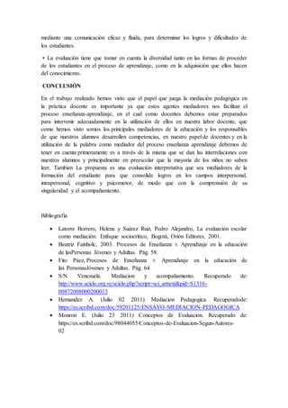mediante una comunicación eficaz y fluida, para determinar los logros y dificultades de
los estudiantes.
• La evaluación tiene que tomar en cuenta la diversidad tanto en las formas de proceder
de los estudiantes en el proceso de aprendizaje, como en la adquisición que ellos hacen
del conocimiento.
CONCLUSIÓN
En el trabajo realizado hemos visto que el papel que juega la mediación pedagógica en
la práctica docente es importante ya que estos agentes mediadores nos facilitan el
proceso enseñanza-aprendizaje, en el cual como docentes debemos estar preparados
para intervenir adecuadamente en la utilización de ellos en nuestra labor docente, que
como hemos visto somos los principales mediadores de la educación y los responsables
de que nuestros alumnos desarrollen competencias, en nuestro papel de docentes y en la
utilización de la palabra como mediador del proceso enseñanza aprendizaje debemos de
tener en cuenta primeramente es a través de la misma que se dan las interrelaciones con
nuestros alumnos y principalmente en preescolar que la mayoría de los niños no saben
leer. Tambien La propuesta es una evaluación interpretativa que sea mediadores de la
formación del estudiante para que consolide logros en los campos interpersonal,
intrapersonal, cognitivo y psicomotor, de modo que con la comprensión de su
singularidad y el acompañamiento.
Bibliografía
 Latorre Borrero, Helena y Suárez Ruiz, Pedro Alejandro, La evaluación escolar
como mediación: Enfoque sociocrítico, Bogotá, Orión Editores, 2001.
 Beatriz Fainholc, 2003. Procesos de Enseñanza ± Aprendizaje en la educación
de lasPersonas Jóvenes y Adultas. Pág. 58.
 Fito Páez, Procesos de Enseñanza ± Aprendizaje en la educación de
las PersonasJóvenes y Adultas. Pág. 64
 S/N Venezuela. Mediacion y acompañamiento. Recuperado de:
http://www.scielo.org.ve/scielo.php?script=sci_arttext&pid=S1316-
00872008000200013
 Hernandez A. (Julio 02 2011) Mediacion Pedagogica. Recuperadode:
https://es.scribd.com/doc/59201125/ENSAYO-MEDIACION-PEDAGOGICA
 Monron E. (Julio 23 2011) Conceptos de Evaluacion. Recuperado de:
https://es.scribd.com/doc/98044055/Conceptos-de-Evaluacion-Segun-Autores-
02
 