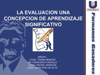 LA EVALUACION UNA
CONCEPCION DE APRENDIZAJE
      SIGNIFICATIVO




                GRUPO:
         LICDA. THANIA BENITEZ
        DR. FRANCISCO CASTILLO
        LICDO. RAFAEL ROSALES
       LICDO. IGOR IVAN VILLALTA
 