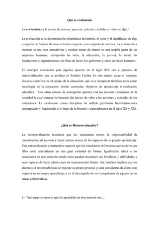 Qué es evaluación

La evaluación es la acción de estimar, apreciar, calcular o señalar el valor de algo.1

La evaluación es la determinación sistemática del mérito, el valor y el significado de algo
o alguien en función de unos criterios respecto a un conjunto de normas. La evaluación a
menudo se usa para caracterizar y evaluar temas de interés en una amplia gama de las
empresas humanas, incluyendo las artes, la educación, la justicia, la salud, las
fundaciones y organizaciones sin fines de lucro, los gobiernos y otros servicios humanos.

El concepto evaluación para algunos aparece en el siglo XIX con el proceso de
industrialización que se produjo en Estados Unidos En este marco surge el moderno
discurso científico en el campo de la educación, que va a incorporar términos tales como
tecnología de la educación, diseño curricular, objetivos de aprendizaje o evaluación
educativa . Para otros autores la concepción aparece con los mismos comienzos de la
sociedad la cual siempre ha buscado dar juicios de valor a las acciones y actitudes de los
estudiantes. La evaluación como disciplina ha sufrido profundas transformaciones
conceptuales y funcionales a lo largo de la historia y especialmente en el siglo XX y XXI.




                               ¿Qué es Heteroevaluación?

La heteroevaluación involucra que los estudiantes tomen la responsabilidad de
monitorearse así mismos y hacer juicios acerca de los aspectos de su propio aprendizaje.
Una autoevaluación constructiva requiere que los estudiantes reflexionen acerca de lo que
ellos están aprendiendo en una gran variedad de formas. Igualmente, ubica a los
estudiantes en una posición donde estos puedan reconocer sus fortalezas y debilidades y
sean capaces de hacer planes para un mejoramiento futuro. Así, también implica que los
alumnos se responsabilicen de mejorar su propio proceso y sean conscientes de cómo esto
impacta en su propio aprendizaje y en el desempeño de sus compañeros de equipo en las
tareas colaborativas.




1.- Tres aspectos nuevos que he aprendido en esta materia son....
 