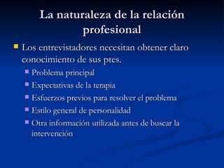 La naturaleza de la relación profesional Los entrevistadores necesitan obtener claro conocimiento de sus ptes. Problema principal Expectativas de la terapia Esfuerzos previos para resolver el problema Estilo general de personalidad Otra información utilizada antes de buscar la intervención  