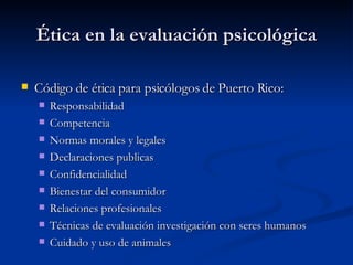 Ética en la evaluación psicológica Código de ética para psicólogos de Puerto Rico:  Responsabilidad Competencia Normas morales y legales Declaraciones publicas Confidencialidad Bienestar del consumidor Relaciones profesionales Técnicas de evaluación investigación con seres humanos Cuidado y uso de animales  