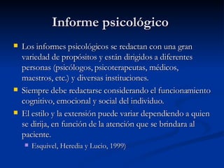 Informe psicológico  Los informes psicológicos se redactan con una gran variedad de propósitos y están dirigidos a diferentes personas (psicólogos, psicoterapeutas, médicos, maestros, etc.) y diversas instituciones.  Siempre debe redactarse considerando el funcionamiento cognitivo, emocional y social del individuo. El estilo y la extensión puede variar dependiendo a quien se dirija, en función de la atención que se brindara al paciente.  Esquivel, Heredia y Lucio, 1999) 