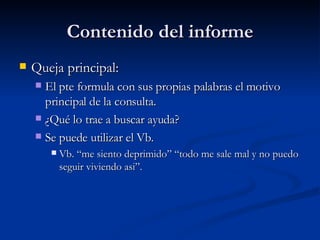 Contenido del informe Queja principal:  El pte formula con sus propias palabras el motivo principal de la consulta.  ¿Qué lo trae a buscar ayuda? Se puede utilizar el Vb.  Vb. “me siento deprimido” “todo me sale mal y no puedo seguir viviendo asi”.  