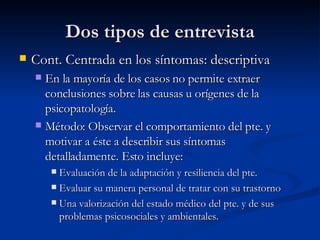 Dos tipos de entrevista Cont. Centrada en los síntomas: descriptiva  En la mayoría de los casos no permite extraer conclusiones sobre las causas u orígenes de la psicopatología.  Método: Observar el comportamiento del pte. y motivar a éste a describir sus síntomas detalladamente. Esto incluye:  Evaluación de la adaptación y resiliencia del pte.  Evaluar su manera personal de tratar con su trastorno Una valorización del estado médico del pte. y de sus problemas psicosociales y ambientales.  