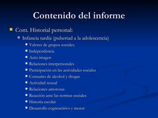 Contenido del informe Cont. Historial personal:  Infancia tardía (pubertad a la adolescencia) Valores de grupos sociales. Independencia Auto imagen Relaciones interpersonales  Participación en las actividades sociales Consumo de alcohol y drogas Actividad sexual Relaciones amorosas Reacción ante las normas sociales Historia escolar Desarrollo cognoscitivo y motor  