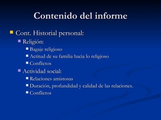 Contenido del informe Cont. Historial personal:  Religión:  Bagaje religioso Actitud de su familia hacia lo religioso Conflictos Actividad social:  Relaciones amistosas Duración, profundidad y calidad de las relaciones.  Conflictos  