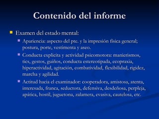 Contenido del informe Examen del estado mental:  Apariencia: aspecto del pte. y la impresión física general; postura, porte, vestimenta y aseo. Conducta explicita y actividad psicomotora: manierismos, tics, gestos, guiños, conducta estereotipada, ecopraxia, hiperactividad, agitación, combatividad, flexibilidad, rigidez, marcha y agilidad.  Actitud hacia el examinador: cooperadora, amistosa, atenta, interesada, franca, seductora, defensiva, desdeñosa, perpleja, apática, hostil, juguetona, zalamera, evasiva, cautelosa, etc.  