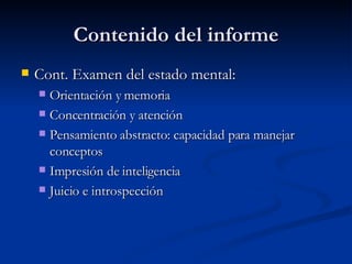 Contenido del informe Cont. Examen del estado mental:  Orientación y memoria Concentración y atención Pensamiento abstracto: capacidad para manejar conceptos Impresión de inteligencia Juicio e introspección 