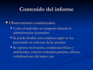 Contenido del informe Observaciones conductuales:  Como el individuo se comporto durante la administración de pruebas.  Se puede detallar esta conducta según se fue presentado en cada una de las pruebas.  Se reporta: motivación, condiciones físicas y ambientales, relación evaluador-paciente, idioma, verbalizaciones del sujeto, etc.  