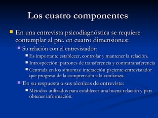 Los cuatro componentes  En una entrevista psicodiagnóstica se requiere contemplar al pte. en cuatro dimensiones:  Su relación con el entrevistador:  Es importante establecer, controlar y mantener la relación.  Introspección: patrones de transferencia y contratransferencia Centrada en los síntomas: interacción paciente-entrevistador que progresa de la comprensión a la confianza.  En su respuesta a sus técnicas de entrevista:  Métodos utilizados para establecer una buena relación y para obtener información.  