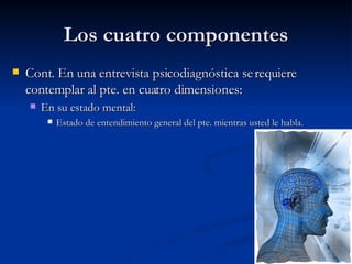 Los cuatro componentes Cont. En una entrevista psicodiagnóstica se requiere contemplar al pte. en cuatro dimensiones:  En su estado mental:  Estado de entendimiento general del pte. mientras usted le habla.  