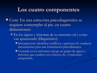 Los cuatro componentes Cont. En una entrevista psicodiagnóstica se requiere contemplar al pte. en cuatro dimensiones:  En los signos y síntomas de su trastorno tal y como van apareciendo (Diagnóstico):  Introspección: identifica conflictos y patrones de conducta inconscientes para una formulación psicodinámica. Centrada en los síntomas: recoge un grupo de signos y síntomas que cuadren con criterios dx. o trastornos categoriales.  