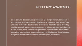 z
REFUERZO ACADÉMICO
 Es un conjunto de estrategias planificadas que complementan, consolidan o
enriquecen la acción educativa ordinaria que se concretan en la adopción de
una serie de medidas de atención a la diversidad diseñadas por el docente y
dirigidas a aquellos alumnos que presentan, en algún momento o a lo largo de
su año escolar, bajos procesos de aprendizaje o determinadas necesidades
educativas que requieren una atención más individualizada a fin de favorecer
el logro de las destrezas con criterio de desempeño de cada año.
 