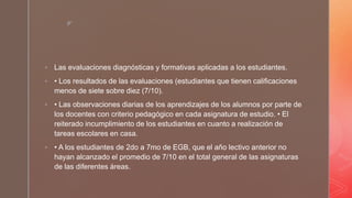 z
 Las evaluaciones diagnósticas y formativas aplicadas a los estudiantes.
 • Los resultados de las evaluaciones (estudiantes que tienen calificaciones
menos de siete sobre diez (7/10).
 • Las observaciones diarias de los aprendizajes de los alumnos por parte de
los docentes con criterio pedagógico en cada asignatura de estudio. • El
reiterado incumplimiento de los estudiantes en cuanto a realización de
tareas escolares en casa.
 • A los estudiantes de 2do a 7mo de EGB, que el año lectivo anterior no
hayan alcanzado el promedio de 7/10 en el total general de las asignaturas
de las diferentes áreas.
 