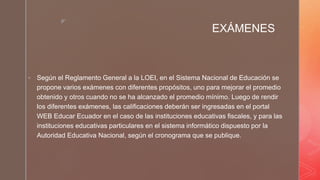 z
EXÁMENES
 Según el Reglamento General a la LOEI, en el Sistema Nacional de Educación se
propone varios exámenes con diferentes propósitos, uno para mejorar el promedio
obtenido y otros cuando no se ha alcanzado el promedio mínimo. Luego de rendir
los diferentes exámenes, las calificaciones deberán ser ingresadas en el portal
WEB Educar Ecuador en el caso de las instituciones educativas fiscales, y para las
instituciones educativas particulares en el sistema informático dispuesto por la
Autoridad Educativa Nacional, según el cronograma que se publique.
 