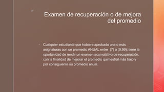 z
Examen de recuperación o de mejora
del promedio
 Cualquier estudiante que hubiere aprobado una o más
asignaturas con un promedio ANUAL entre (7) a (9,99); tiene la
oportunidad de rendir un examen acumulativo de recuperación,
con la finalidad de mejorar el promedio quimestral más bajo y
por consiguiente su promedio anual.
 