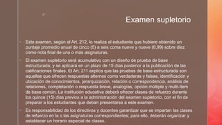 z
Examen supletorio
 Este examen, según el Art. 212, lo realiza el estudiante que hubiere obtenido un
puntaje promedio anual de cinco (5) a seis coma nueve y nueve (6,99) sobre diez
como nota final de una o más asignaturas.
 El examen supletorio será acumulativo con un diseño de prueba de base
estructurada; y se aplicará en un plazo de 15 días posterior a la publicación de las
calificaciones finales. El Art. 211 explica que las pruebas de base estructurada son
aquellas que ofrecen respuestas alternas como verdaderas y falsas, identificación y
ubicación de conocimientos, jerarquización, relación o correspondencia, análisis de
relaciones, completación o respuesta breve, analogías, opción múltiple y multi-ítem
de base común. La institución educativa deberá ofrecer clases de refuerzo durante
los quince (15) días previos a la administración del examen supletorio, con el fin de
preparar a los estudiantes que deban presentarse a este examen.
 Es responsabilidad de los directivos y docentes garantizar que se impartan las clases
de refuerzo en la o las asignaturas correspondientes; para ello, deberán organizar y
establecer un horario especial de clases.
 
