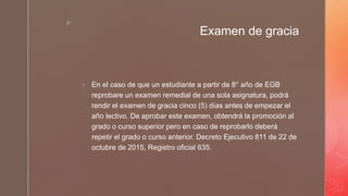 z
Examen de gracia
 En el caso de que un estudiante a partir de 8° año de EGB
reprobare un examen remedial de una sola asignatura, podrá
rendir el examen de gracia cinco (5) días antes de empezar el
año lectivo. De aprobar este examen, obtendrá la promoción al
grado o curso superior pero en caso de reprobarlo deberá
repetir el grado o curso anterior. Decreto Ejecutivo 811 de 22 de
octubre de 2015, Registro oficial 635.
 