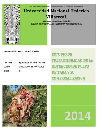 2014
“Año de la Inversión para el Desarrollo Rural y la Seguridad Alimentaria”
Universidad Nacional Federico
Villarreal
FACULTAD DE ADMINISTRACIÓN
ESCUELA PROFESIONAL DE INGENIERIA AGROINDUSTRIAL
INTEGRANTES: FUERO PACHECO, ELIAS
DOCENTE : Ing. CARLOS SALINAS SALINAS
CURSO : EVALUACION DE PROYECTOS
CICLO : X
 
