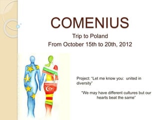 COMENIUS 
Trip to Poland 
From October 15th to 20th, 2012 
Project: “Let me know you: united in 
diversity” 
“We may have different cultures but our 
hearts beat the same” 
 