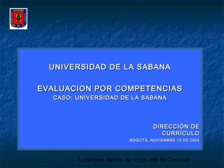 Luzángela Aldana de Vega-Jefe de Currículo
UNIVERSIDAD DE LA SABANAUNIVERSIDAD DE LA SABANA
EVALUACION POR COMPETENCIASEVALUACION POR COMPETENCIAS
CASO: UNIVERSIDAD DE LA SABANACASO: UNIVERSIDAD DE LA SABANA
DIRECCIÓN DEDIRECCIÓN DE
CURRÍCULOCURRÍCULO
BOGOTÀ, NOVIEMBRE 12 DE 2004BOGOTÀ, NOVIEMBRE 12 DE 2004
 