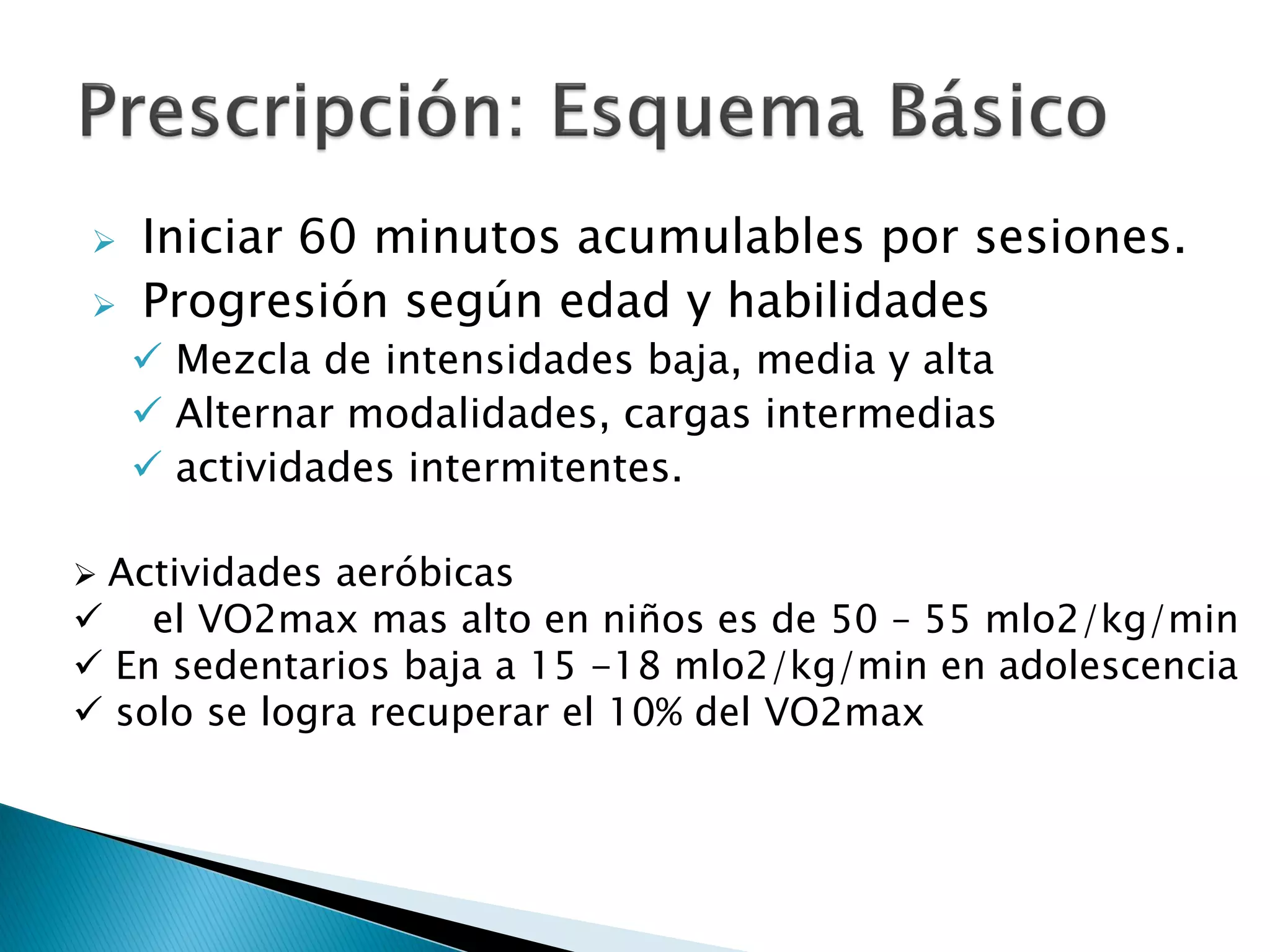    Iniciar 60 minutos acumulables por sesiones.
   Progresión según edad y habilidades
     Mezcla de intensidades baja, media y alta
     Alternar modalidades, cargas intermedias
     actividades intermitentes.

Actividades aeróbicas
 el VO2max mas alto en niños es de 50 – 55 mlo2/kg/min
 En sedentarios baja a 15 -18 mlo2/kg/min en adolescencia
 solo se logra recuperar el 10% del VO2max
 