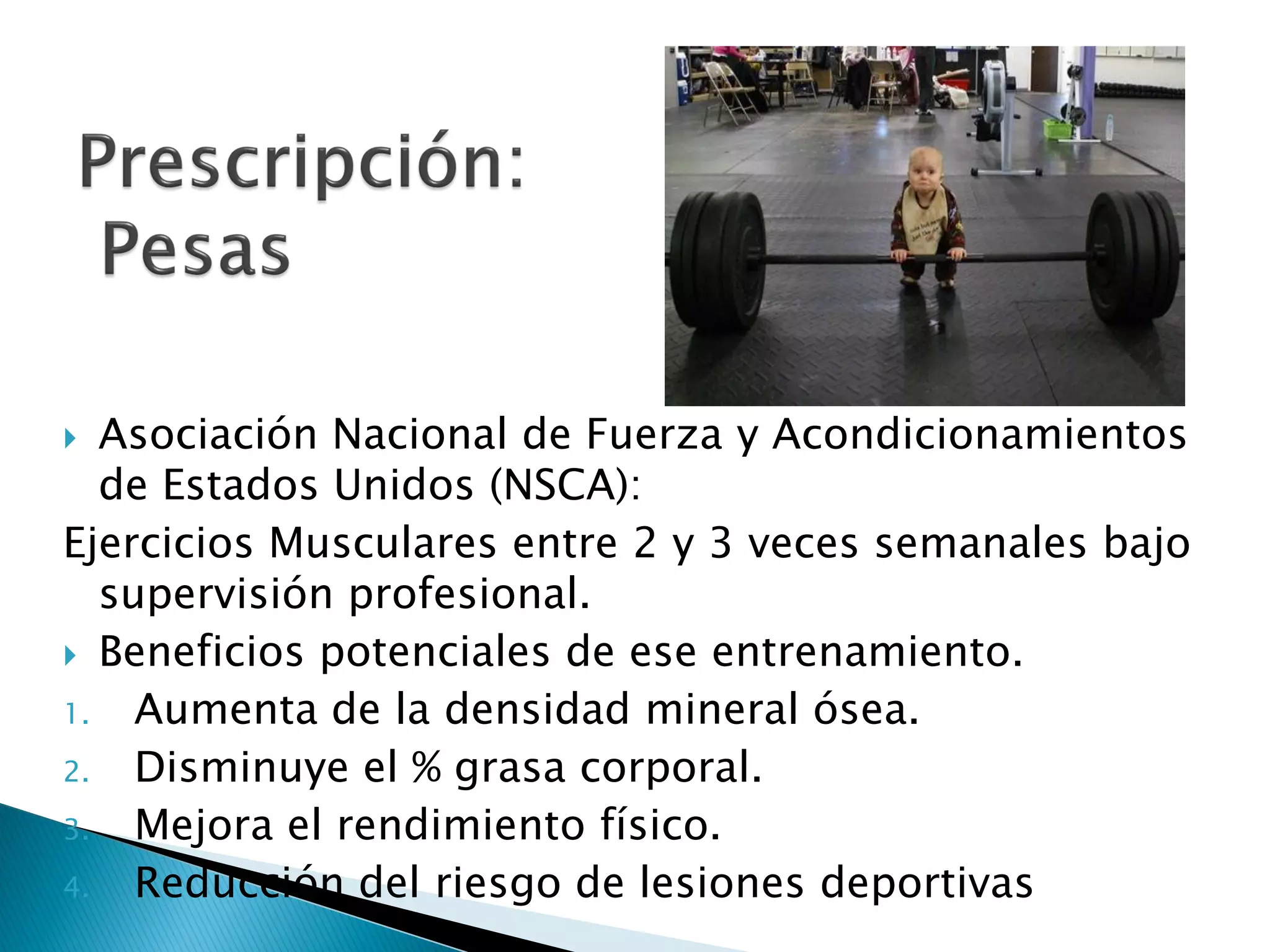   Asociación Nacional de Fuerza y Acondicionamientos
   de Estados Unidos (NSCA):
Ejercicios Musculares entre 2 y 3 veces semanales bajo
   supervisión profesional.
 Beneficios potenciales de ese entrenamiento.

1.   Aumenta de la densidad mineral ósea.
2.   Disminuye el % grasa corporal.
3.   Mejora el rendimiento físico.
4.   Reducción del riesgo de lesiones deportivas
 
