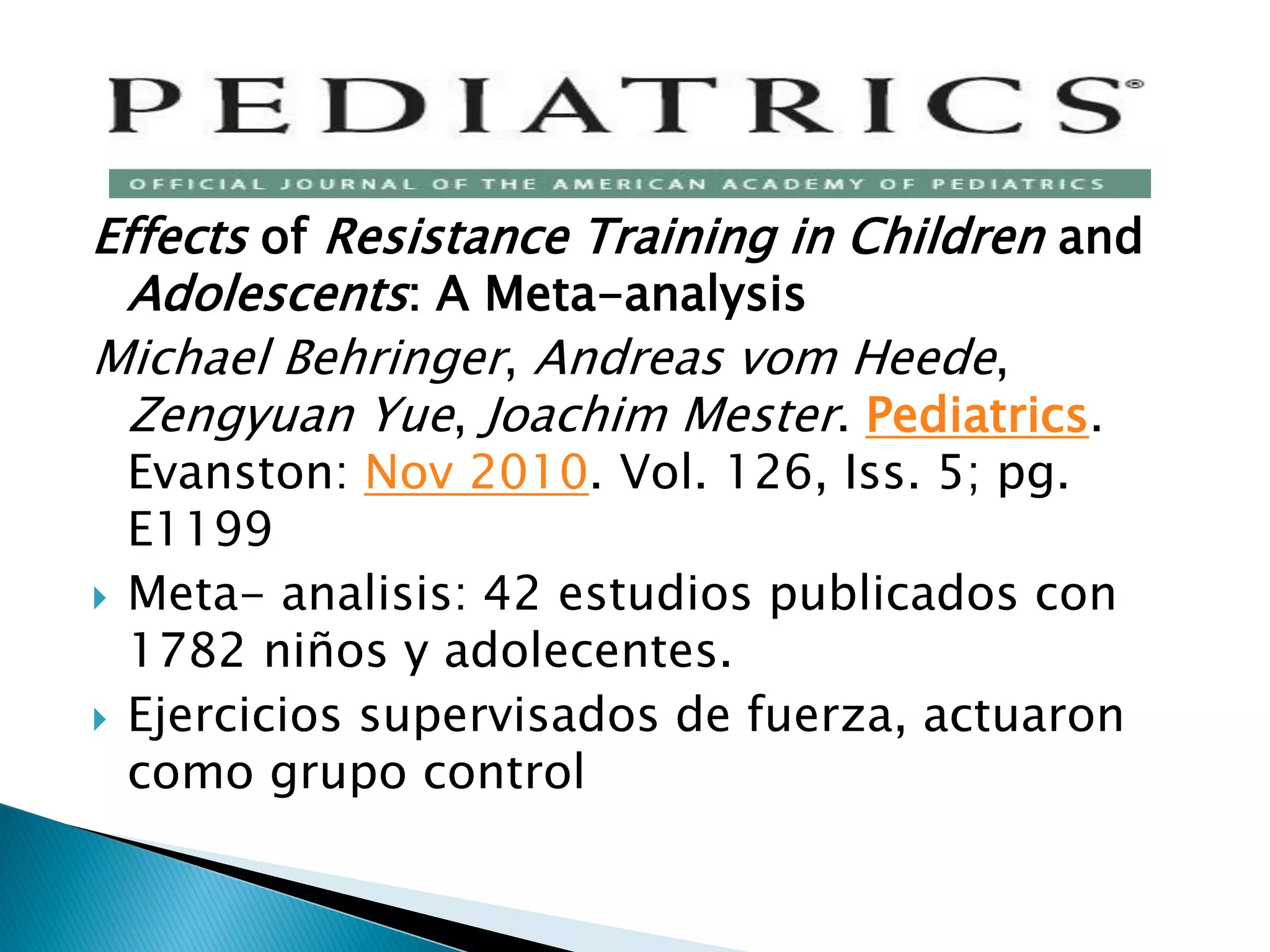 Effects of Resistance Training in Children and
  Adolescents: A Meta-analysis
Michael Behringer, Andreas vom Heede,
  Zengyuan Yue, Joachim Mester. Pediatrics.
    Evanston: Nov 2010. Vol. 126, Iss. 5; pg.
    E1199
   Meta- analisis: 42 estudios publicados con
    1782 niños y adolecentes.
   Ejercicios supervisados de fuerza, actuaron
    como grupo control
 