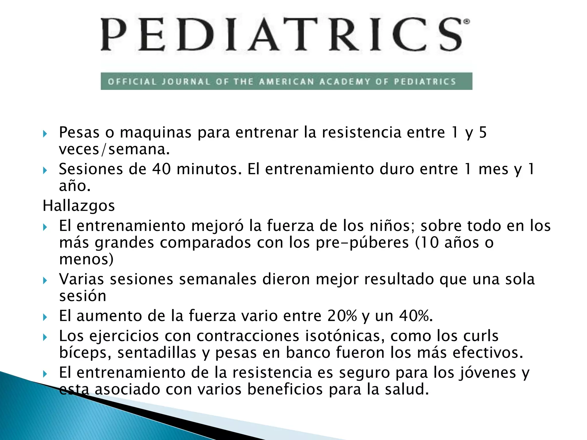  Pesas o maquinas para entrenar la resistencia entre 1 y 5
  veces/semana.
 Sesiones de 40 minutos. El entrenamiento duro entre 1 mes y 1
  año.
Hallazgos
 El entrenamiento mejoró la fuerza de los niños; sobre todo en los
  más grandes comparados con los pre-púberes (10 años o
  menos)
 Varias sesiones semanales dieron mejor resultado que una sola
  sesión
 El aumento de la fuerza vario entre 20% y un 40%.
 Los ejercicios con contracciones isotónicas, como los curls
  bíceps, sentadillas y pesas en banco fueron los más efectivos.
 El entrenamiento de la resistencia es seguro para los jóvenes y
  esta asociado con varios beneficios para la salud.
 