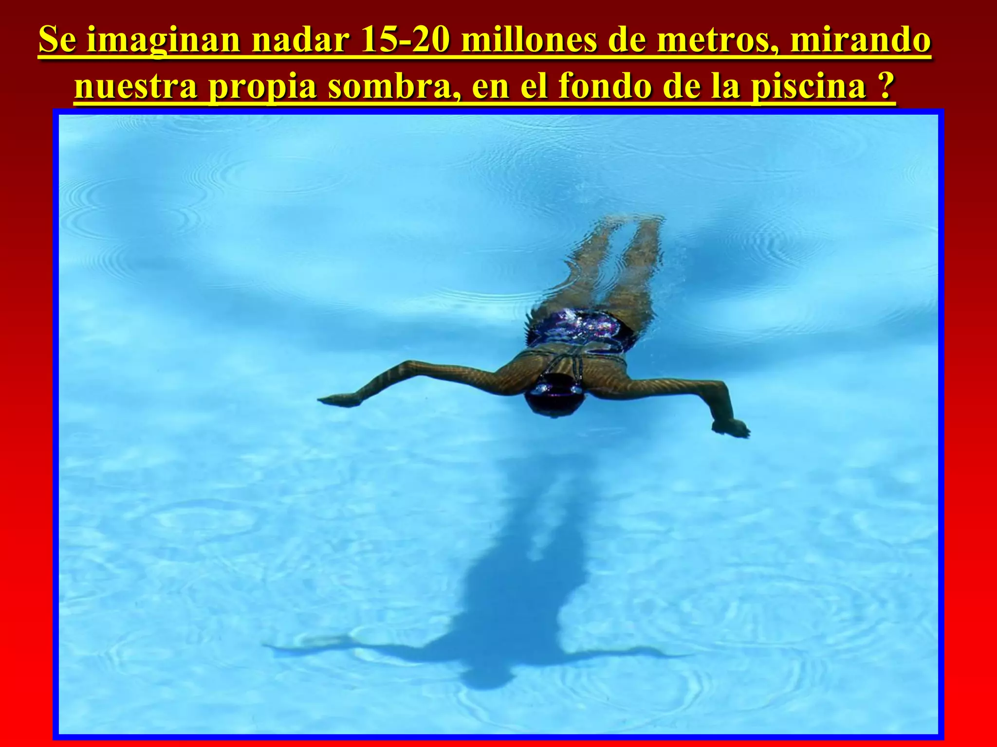 Se imaginan nadar 15-20 millones de metros, mirando
  nuestra propia sombra, en el fondo de la piscina ?
 