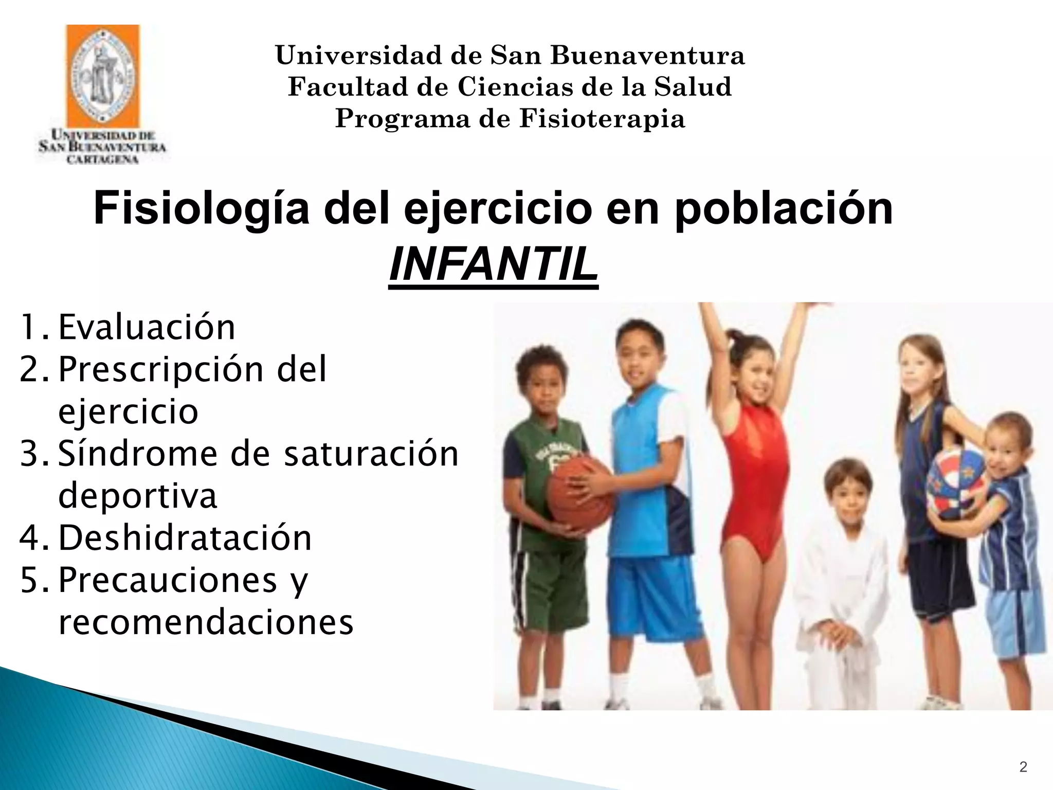 Universidad de San Buenaventura
               Facultad de Ciencias de la Salud
                  Programa de Fisioterapia


    Fisiología del ejercicio en población
                  INFANTIL
1. Evaluación
2. Prescripción del
   ejercicio
3. Síndrome de saturación
   deportiva
4. Deshidratación
5. Precauciones y
   recomendaciones


                                                  2
 