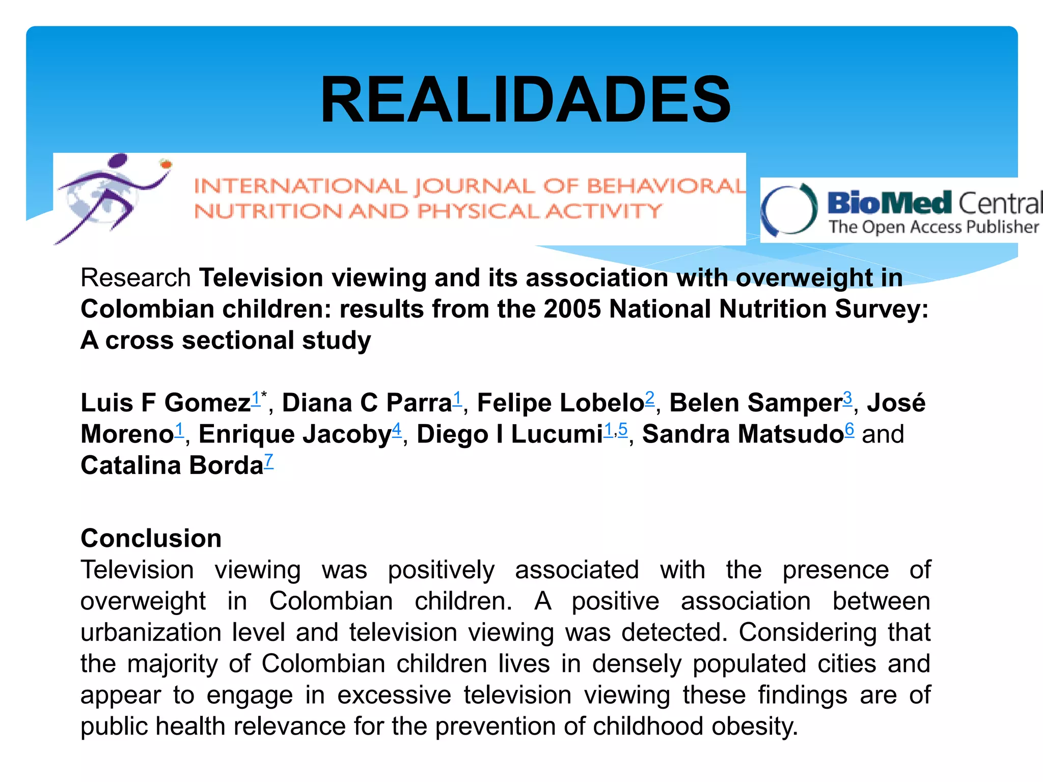 REALIDADES

Research Television viewing and its association with overweight in
Colombian children: results from the 2005 National Nutrition Survey:
A cross sectional study

Luis F Gomez1*, Diana C Parra1, Felipe Lobelo2, Belen Samper3, José
Moreno1, Enrique Jacoby4, Diego I Lucumi1,5, Sandra Matsudo6 and
Catalina Borda7

Conclusion
Television viewing was positively associated with the presence of
overweight in Colombian children. A positive association between
urbanization level and television viewing was detected. Considering that
the majority of Colombian children lives in densely populated cities and
appear to engage in excessive television viewing these findings are of
public health relevance for the prevention of childhood obesity.
 