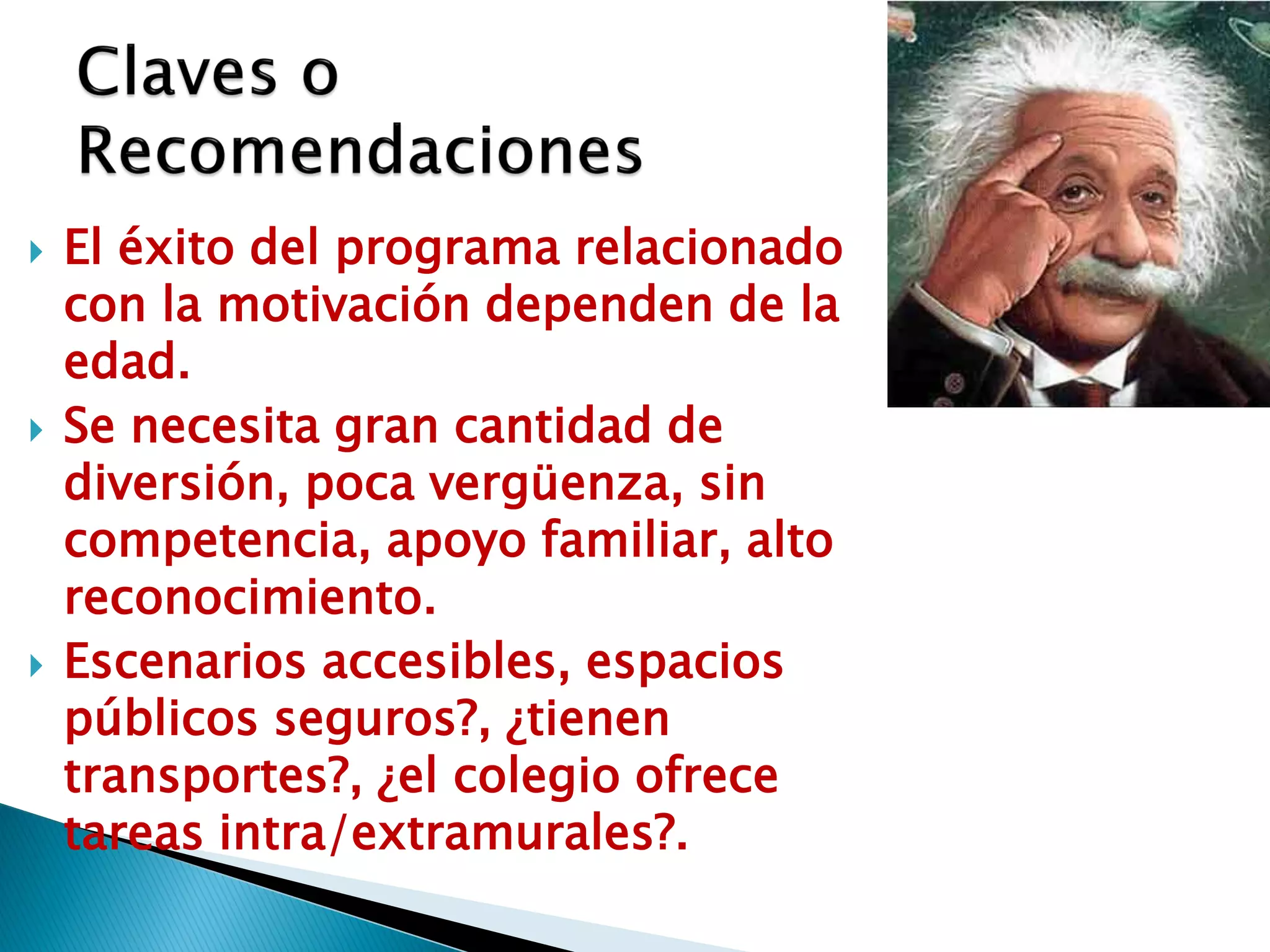    El éxito del programa relacionado
    con la motivación dependen de la
    edad.
   Se necesita gran cantidad de
    diversión, poca vergüenza, sin
    competencia, apoyo familiar, alto
    reconocimiento.
   Escenarios accesibles, espacios
    públicos seguros?, ¿tienen
    transportes?, ¿el colegio ofrece
    tareas intra/extramurales?.
 