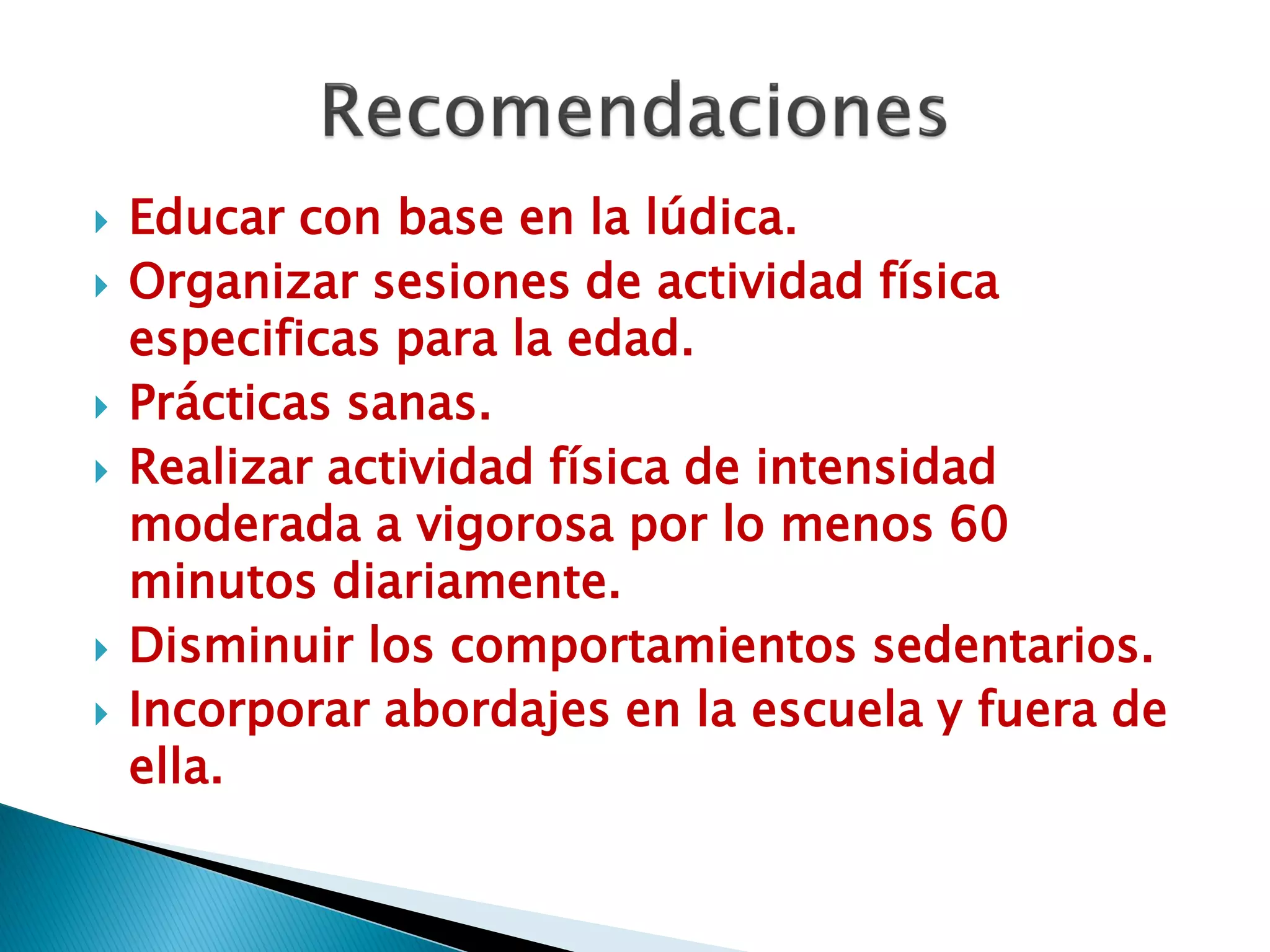    Educar con base en la lúdica.
   Organizar sesiones de actividad física
    especificas para la edad.
   Prácticas sanas.
   Realizar actividad física de intensidad
    moderada a vigorosa por lo menos 60
    minutos diariamente.
   Disminuir los comportamientos sedentarios.
   Incorporar abordajes en la escuela y fuera de
    ella.
 