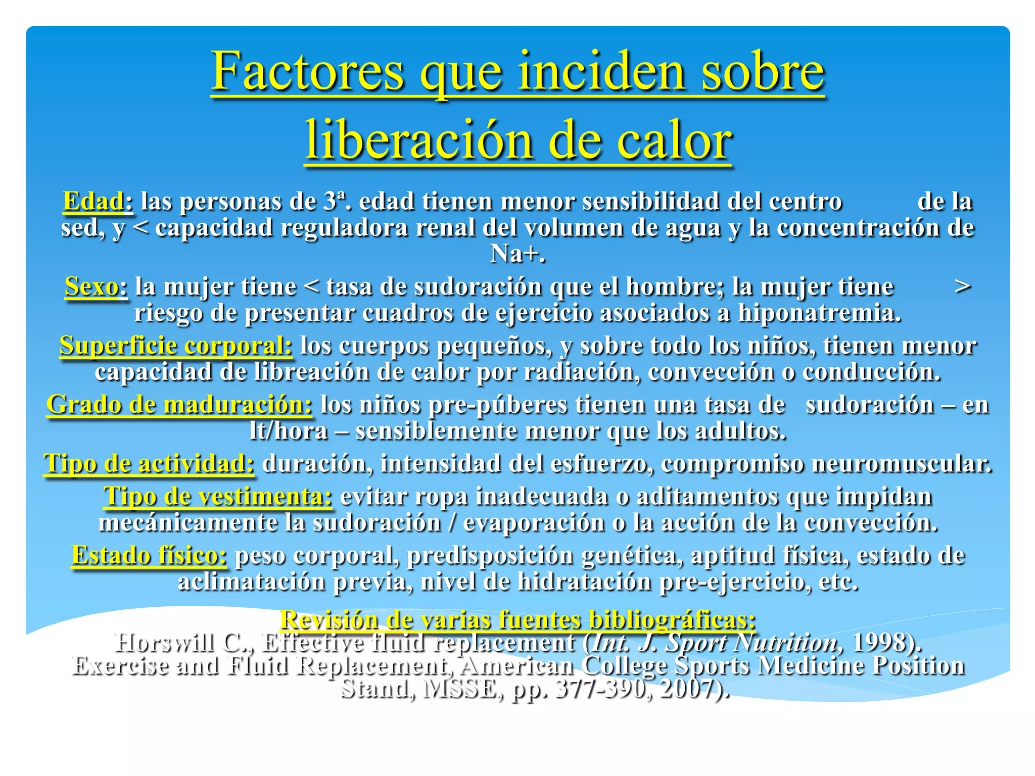 Factores que inciden sobre
                  liberación de calor
 Edad: las personas de 3ª. edad tienen menor sensibilidad del centro          de la
 sed, y < capacidad reguladora renal del volumen de agua y la concentración de
                                        Na+.
 Sexo: la mujer tiene < tasa de sudoración que el hombre; la mujer tiene         >
        riesgo de presentar cuadros de ejercicio asociados a hiponatremia.
 Superficie corporal: los cuerpos pequeños, y sobre todo los niños, tienen menor
    capacidad de libreación de calor por radiación, convección o conducción.
Grado de maduración: los niños pre-púberes tienen una tasa de sudoración – en
                  lt/hora – sensiblemente menor que los adultos.
Tipo de actividad: duración, intensidad del esfuerzo, compromiso neuromuscular.
     Tipo de vestimenta: evitar ropa inadecuada o aditamentos que impidan
    mecánicamente la sudoración / evaporación o la acción de la convección.
  Estado físico: peso corporal, predisposición genética, aptitud física, estado de
            aclimatación previa, nivel de hidratación pre-ejercicio, etc.
                     Revisión de varias fuentes bibliográficas:
      Horswill C., Effective fluid replacement (Int. J. Sport Nutrition, 1998).
  Exercise and Fluid Replacement, American College Sports Medicine Position
                          Stand, MSSE, pp. 377-390, 2007).
 