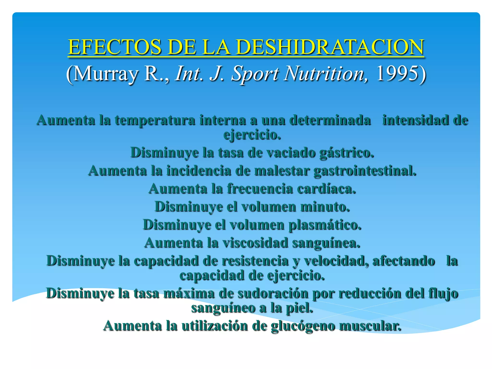 EFECTOS DE LA DESHIDRATACION
    (Murray R., Int. J. Sport Nutrition, 1995)

Aumenta la temperatura interna a una determinada intensidad de
                           ejercicio.
             Disminuye la tasa de vaciado gástrico.
       Aumenta la incidencia de malestar gastrointestinal.
                 Aumenta la frecuencia cardíaca.
                  Disminuye el volumen minuto.
                Disminuye el volumen plasmático.
                Aumenta la viscosidad sanguínea.
 Disminuye la capacidad de resistencia y velocidad, afectando la
                     capacidad de ejercicio.
 Disminuye la tasa máxima de sudoración por reducción del flujo
                       sanguíneo a la piel.
         Aumenta la utilización de glucógeno muscular.
 