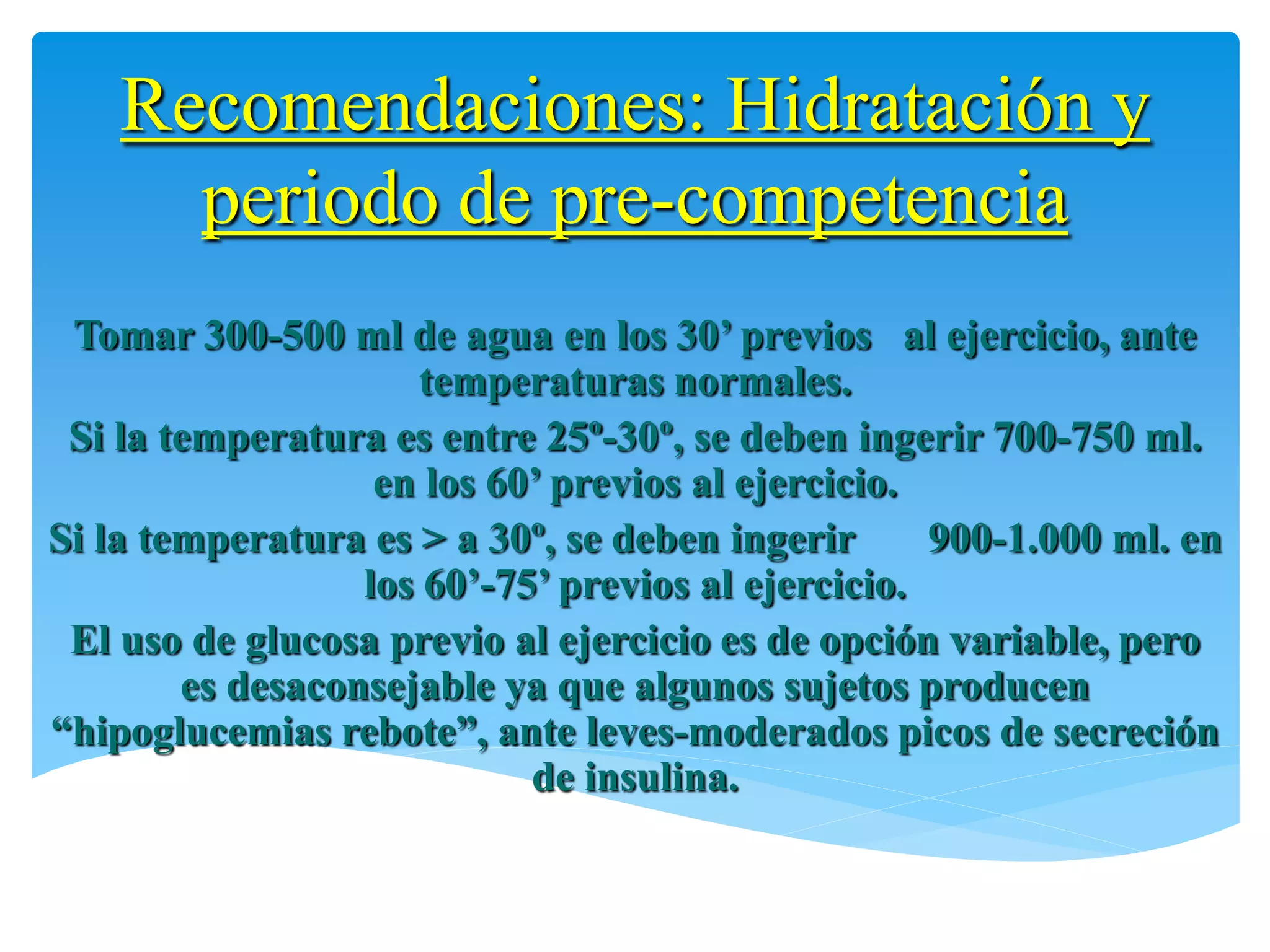 Recomendaciones: Hidratación y
      periodo de pre-competencia
 Tomar 300-500 ml de agua en los 30’ previos al ejercicio, ante
                      temperaturas normales.
 Si la temperatura es entre 25º-30º, se deben ingerir 700-750 ml.
                   en los 60’ previos al ejercicio.
Si la temperatura es > a 30º, se deben ingerir      900-1.000 ml. en
                  los 60’-75’ previos al ejercicio.
 El uso de glucosa previo al ejercicio es de opción variable, pero
        es desaconsejable ya que algunos sujetos producen
“hipoglucemias rebote”, ante leves-moderados picos de secreción
                            de insulina.
 