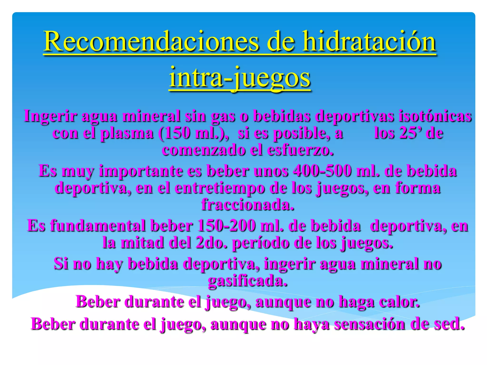 Recomendaciones de hidratación
          intra-juegos
Ingerir agua mineral sin gas o bebidas deportivas isotónicas
   con el plasma (150 ml.), si es posible, a    los 25’ de
                   comenzado el esfuerzo.
  Es muy importante es beber unos 400-500 ml. de bebida
    deportiva, en el entretiempo de los juegos, en forma
                         fraccionada.
Es fundamental beber 150-200 ml. de bebida deportiva, en
           la mitad del 2do. período de los juegos.
    Si no hay bebida deportiva, ingerir agua mineral no
                          gasificada.
       Beber durante el juego, aunque no haga calor.
 Beber durante el juego, aunque no haya sensación de sed.
 