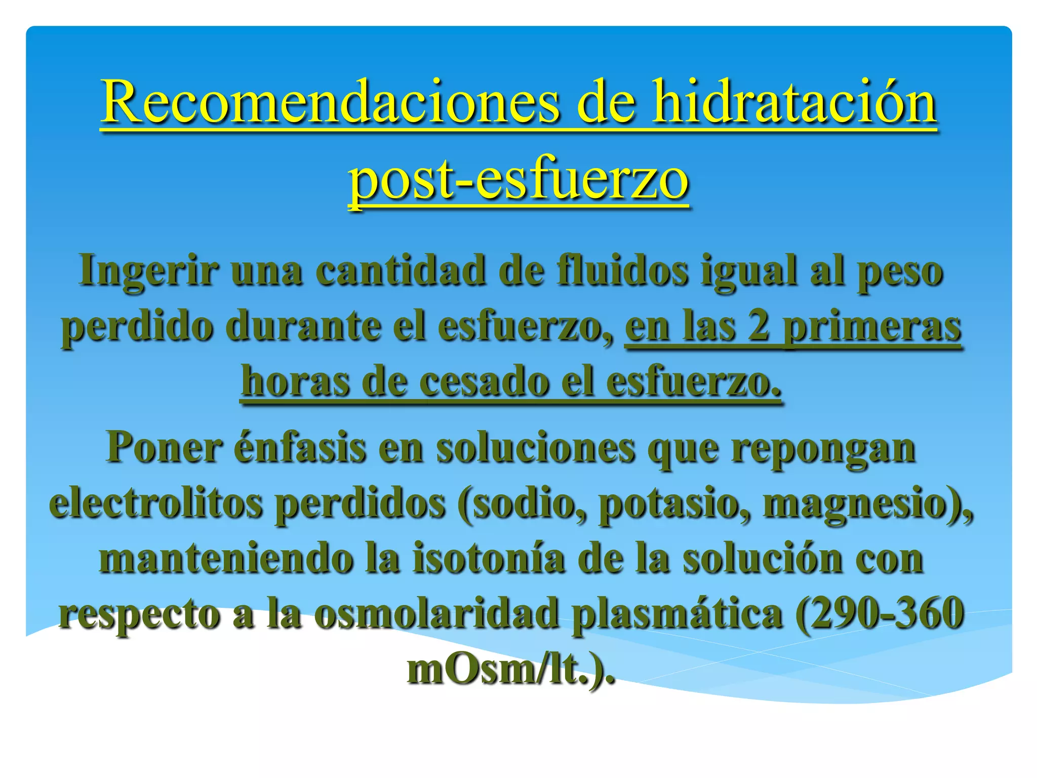 Recomendaciones de hidratación
         post-esfuerzo
  Ingerir una cantidad de fluidos igual al peso
 perdido durante el esfuerzo, en las 2 primeras
           horas de cesado el esfuerzo.
   Poner énfasis en soluciones que repongan
electrolitos perdidos (sodio, potasio, magnesio),
   manteniendo la isotonía de la solución con
respecto a la osmolaridad plasmática (290-360
                   mOsm/lt.).
 