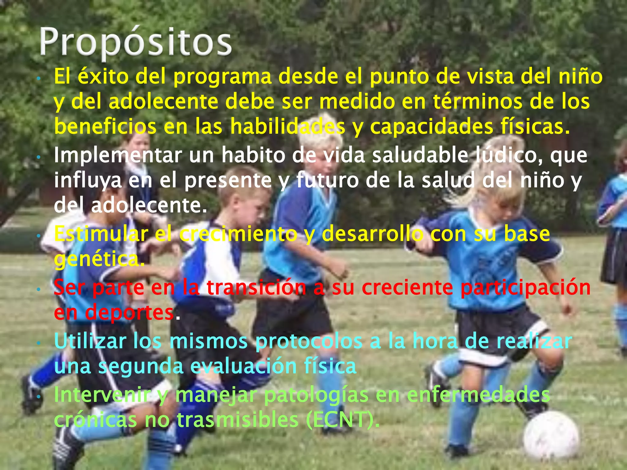 •   El éxito del programa desde el punto de vista del niño
    y del adolecente debe ser medido en términos de los
    beneficios en las habilidades y capacidades físicas.
•   Implementar un habito de vida saludable lúdico, que
    influya en el presente y futuro de la salud del niño y
    del adolecente.
•   Estimular el crecimiento y desarrollo con su base
    genética.
•   Ser parte en la transición a su creciente participación
    en deportes.
•   Utilizar los mismos protocolos a la hora de realizar
    una segunda evaluación física
•   Intervenir y manejar patologías en enfermedades
    crónicas no trasmisibles (ECNT).
 