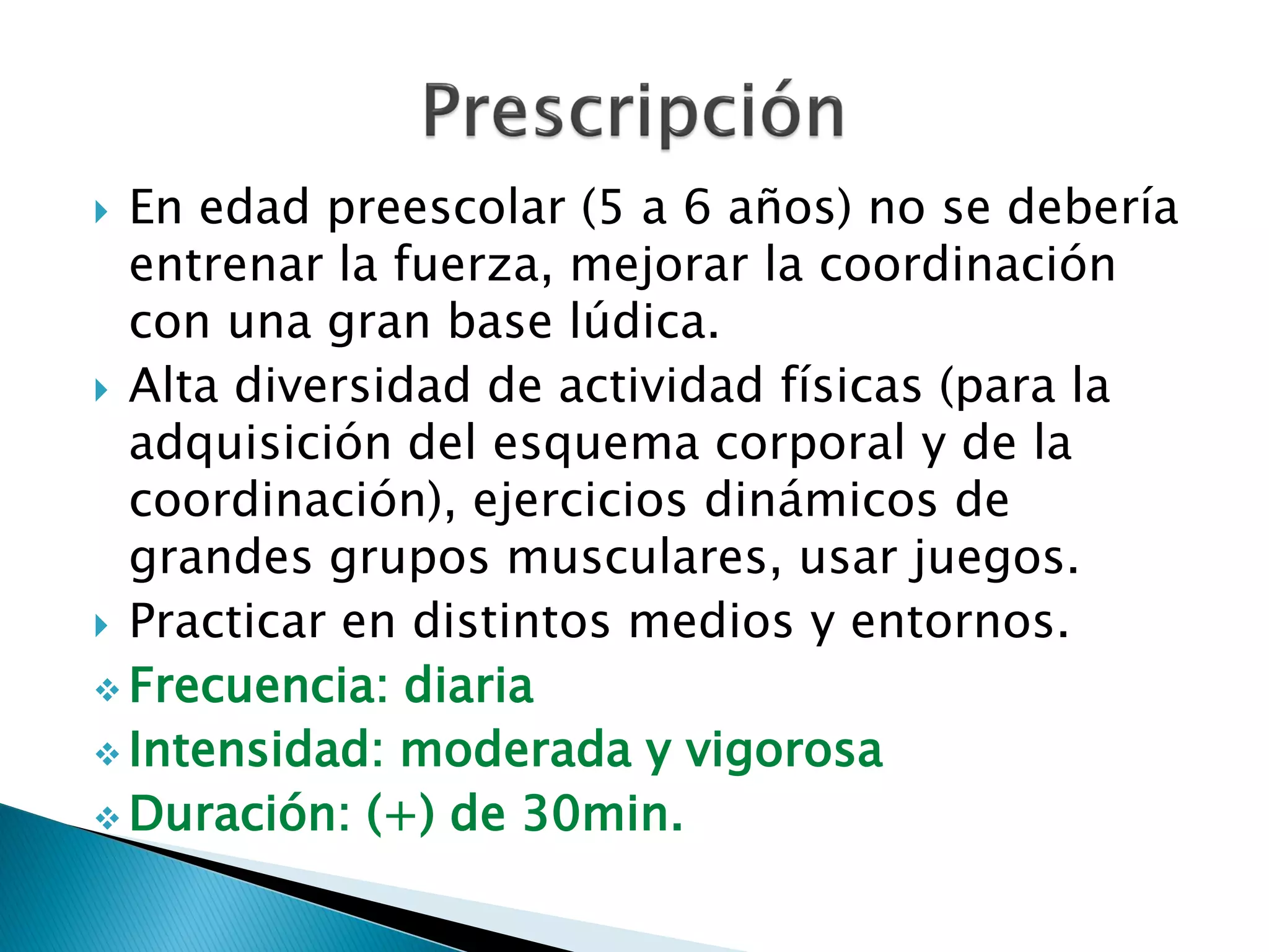  En edad preescolar (5 a 6 años) no se debería
  entrenar la fuerza, mejorar la coordinación
  con una gran base lúdica.
 Alta diversidad de actividad físicas (para la
  adquisición del esquema corporal y de la
  coordinación), ejercicios dinámicos de
  grandes grupos musculares, usar juegos.
 Practicar en distintos medios y entornos.
 Frecuencia: diaria
 Intensidad: moderada y vigorosa
 Duración: (+) de 30min.
 