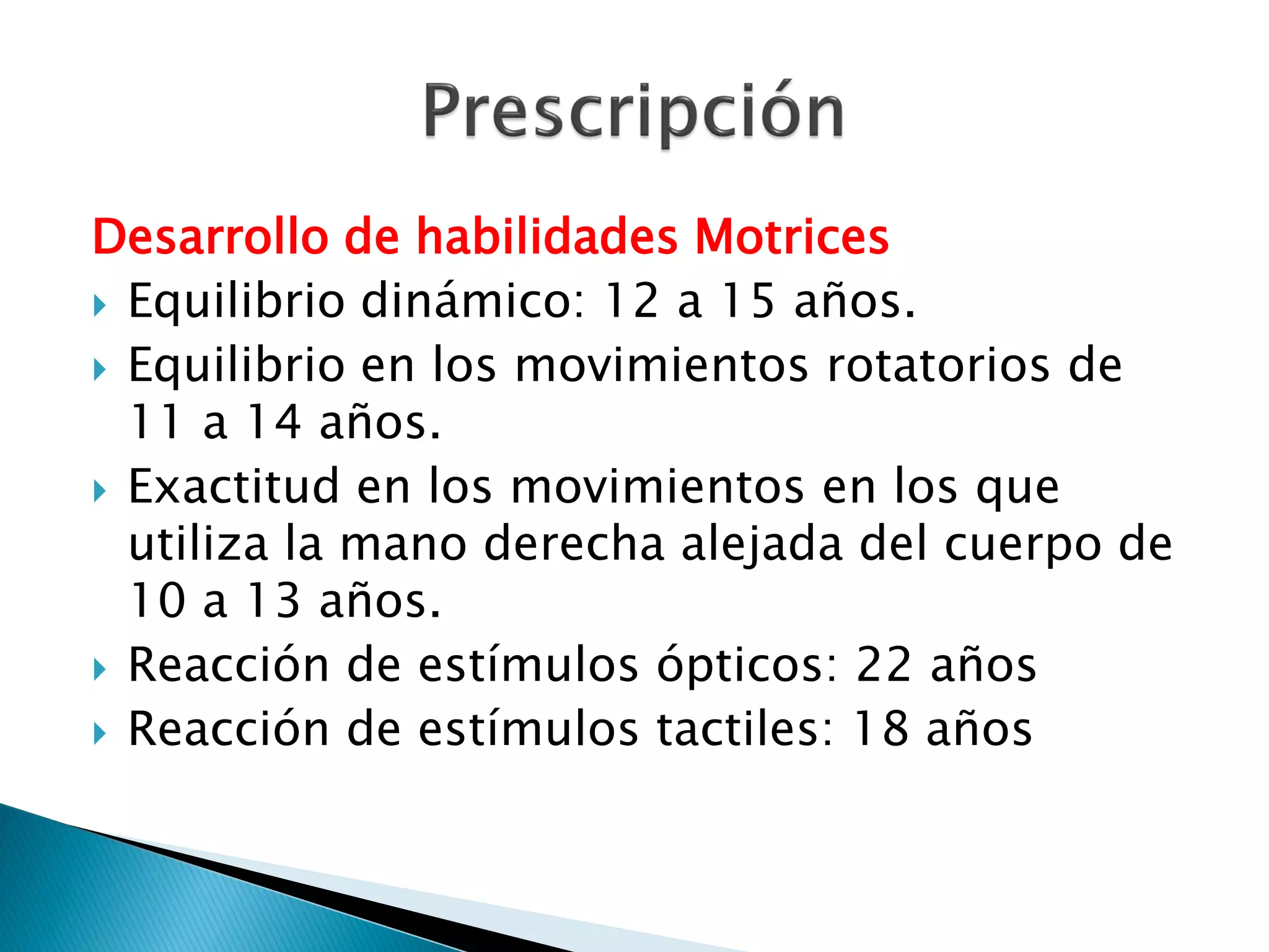 Desarrollo de habilidades Motrices
 Equilibrio dinámico: 12 a 15 años.
 Equilibrio en los movimientos rotatorios de
  11 a 14 años.
 Exactitud en los movimientos en los que
  utiliza la mano derecha alejada del cuerpo de
  10 a 13 años.
 Reacción de estímulos ópticos: 22 años
 Reacción de estímulos tactiles: 18 años
 