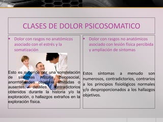 CLASES DE DOLOR PSICOSOMATICO
 Dolor con rasgos no anatómicos
asociado con el estrés y la
somatización
Esto es sugerido por una constelación
de síntomas historia psicosocial,
anormalidades objetivas limitadas o
ausentes, detalles contradictorios
obtenidos durante la historia y/o la
exploración, o hallazgos extraños en la
exploración física.
 Dolor con rasgos no anatómicos
asociado con lesión física percibida
y ampliación de síntomas
Estos síntomas a menudo son
numerosos, contradictorios, contrarios
a los principios fisiológicos normales
y/o desproporcionados a los hallazgos
objetivos.
 
