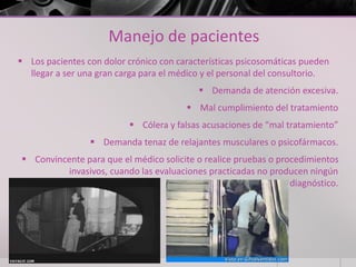 Manejo de pacientes
 Los pacientes con dolor crónico con características psicosomáticas pueden
llegar a ser una gran carga para el médico y el personal del consultorio.
 Demanda de atención excesiva.
 Mal cumplimiento del tratamiento
 Cólera y falsas acusaciones de “mal tratamiento”
 Demanda tenaz de relajantes musculares o psicofármacos.
 Convincente para que el médico solicite o realice pruebas o procedimientos
invasivos, cuando las evaluaciones practicadas no producen ningún
diagnóstico.
 