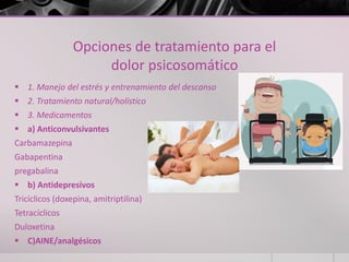 Opciones de tratamiento para el
dolor psicosomático
 1. Manejo del estrés y entrenamiento del descanso
 2. Tratamiento natural/holístico
 3. Medicamentos
 a) Anticonvulsivantes
Carbamazepina
Gabapentina
pregabalina
 b) Antidepresivos
Tricíclicos (doxepina, amitriptilina)
Tetracíclicos
Duloxetina
 C)AINE/analgésicos
 