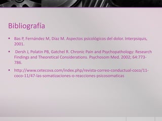 Bibliografía
 Bas P, Fernández M, Díaz M. Aspectos psicológicos del dolor. Interpsiquis,
2001.
 Dersh J, Polatin PB, Gatchel R. Chronic Pain and Psychopathology: Research
Findings and Theoretical Considerations. Psychosom Med. 2002; 64:773-
786.
 http://www.cetecova.com/index.php/revista-correo-conductual-coco/11-
coco-11/47-las-somatizaciones-o-reacciones-psicosomaticas
 