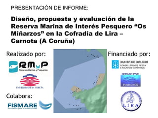 PRESENTACIÓN DE INFORME: Diseño, propuesta y evaluación de la Reserva Marina de Interés Pesquero “Os Miñarzos” en la Cofradía de Lira – Carnota (A Coruña) Realizado por: Colabora: Financiado por: 
